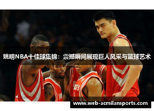 姚明NBA十佳球集锦：震撼瞬间展现巨人风采与篮球艺术